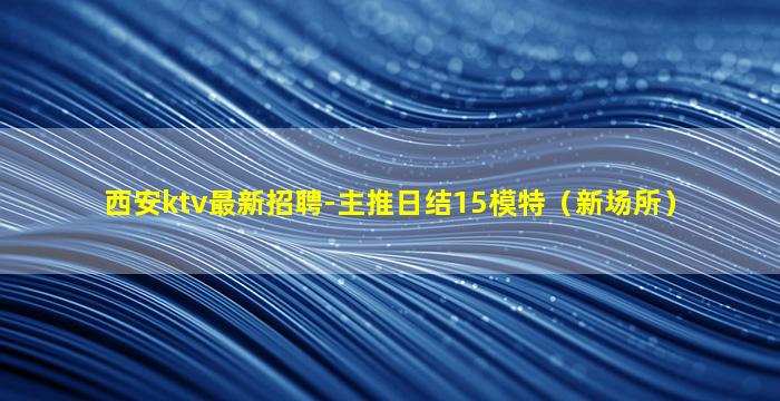 西安ktv最新招聘-主推日结15模特（新场所）